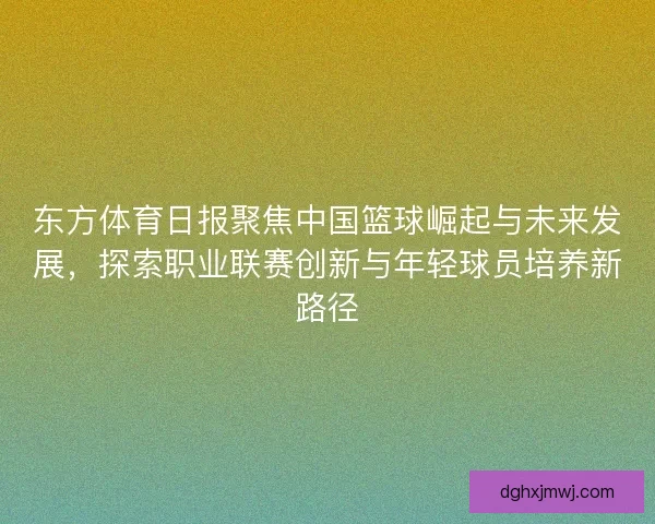 东方体育日报聚焦中国篮球崛起与未来发展,探索职业联赛创新与年轻球员培养新路径 东方体育日报聚焦中国篮球崛起与未来发展,探索职业联赛创新与年轻球员培养新路径