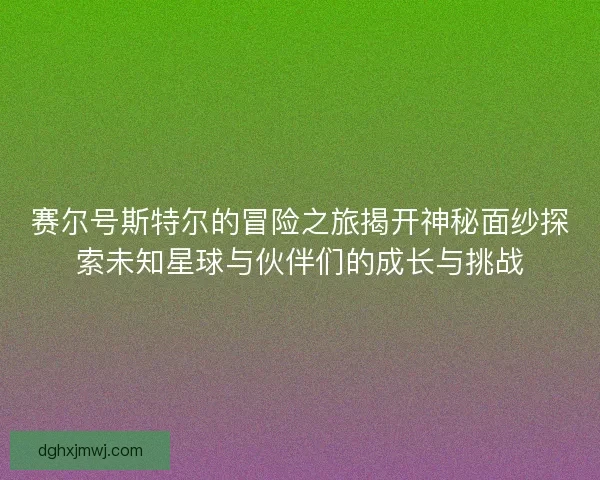 赛尔号斯特尔的冒险之旅揭开神秘面纱探索未知星球与伙伴们的成长与挑战
