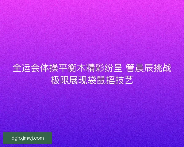 全运会体操平衡木精彩纷呈 管晨辰挑战极限展现袋鼠摇技艺