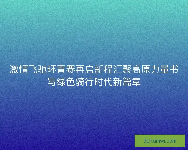 激情飞驰环青赛再启新程汇聚高原力量书写绿色骑行时代新篇章