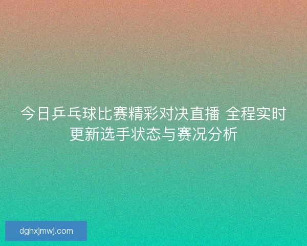 今日乒乓球比赛精彩对决直播 全程实时更新选手状态与赛况分析