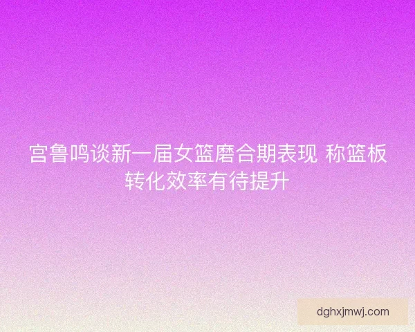 宫鲁鸣谈新一届女篮磨合期表现 称篮板转化效率有待提升