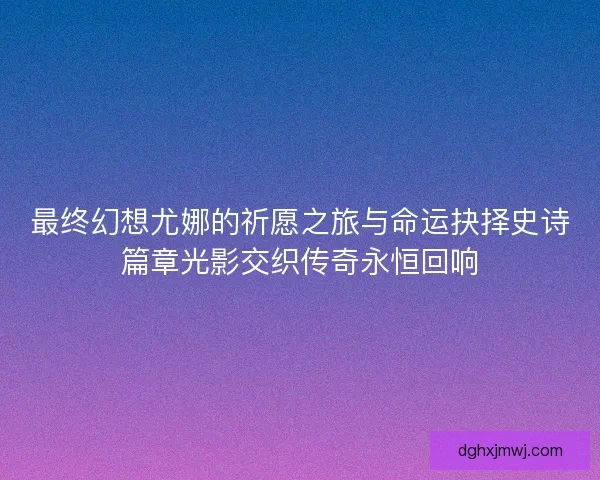 最终幻想尤娜的祈愿之旅与命运抉择史诗篇章光影交织传奇永恒回响