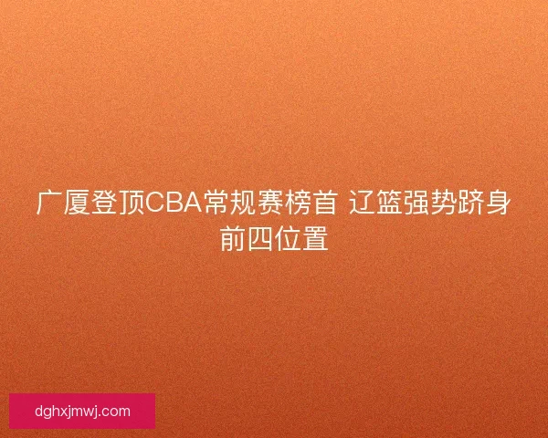 广厦登顶CBA常规赛榜首 辽篮强势跻身前四位置