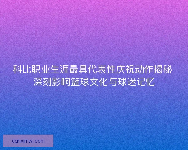 科比职业生涯最具代表性庆祝动作揭秘 深刻影响篮球文化与球迷记忆