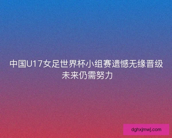 中国U17女足世界杯小组赛遗憾无缘晋级 未来仍需努力 中国U17女足世界杯小组赛遗憾无缘晋级 未来仍需努力
