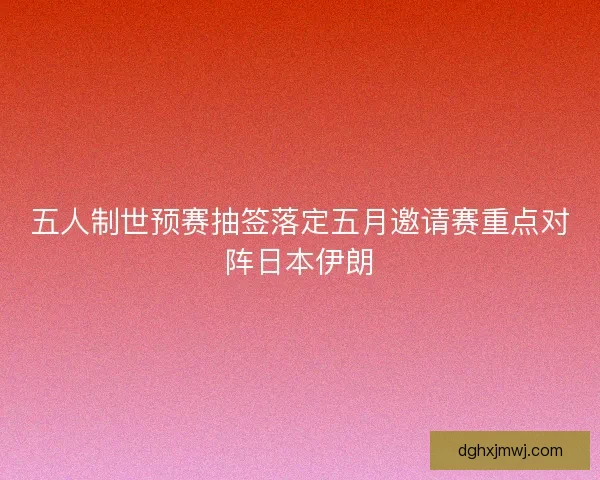 五人制世预赛抽签落定五月邀请赛重点对阵日本伊朗 五人制世预赛抽签落定五月邀请赛重点对阵日本伊朗