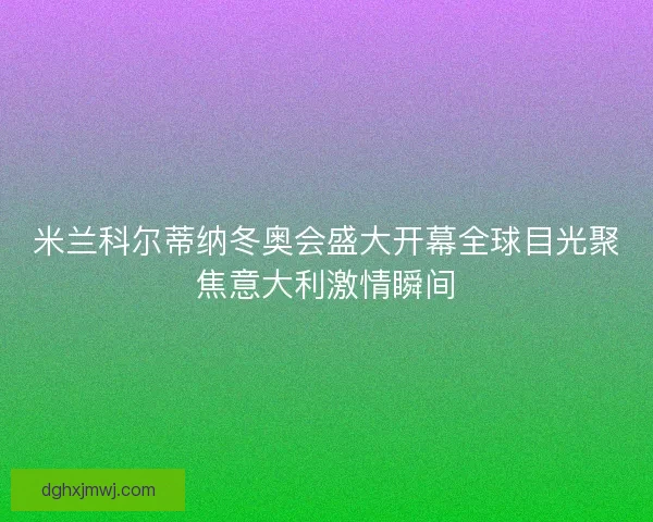 米兰科尔蒂纳冬奥会盛大开幕全球目光聚焦意大利激情瞬间 米兰科尔蒂纳冬奥会盛大开幕全球目光聚焦意大利激情瞬间