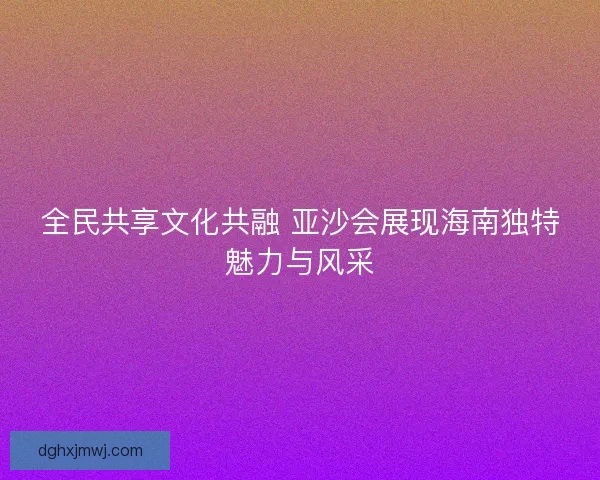 全民共享文化共融 亚沙会展现海南独特魅力与风采