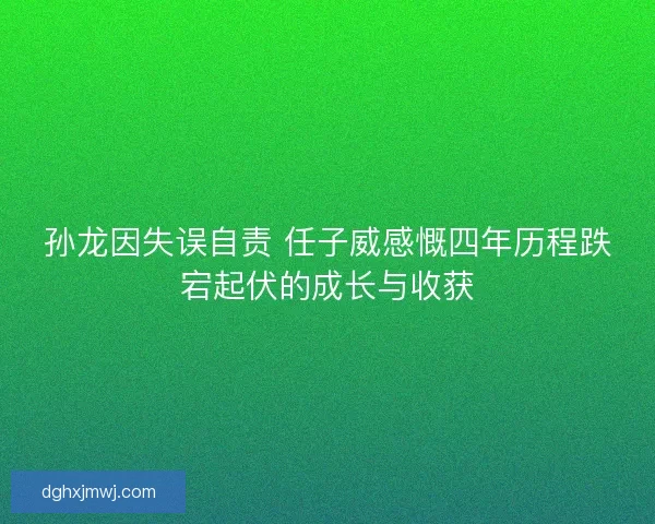 孙龙因失误自责 任子威感慨四年历程跌宕起伏的成长与收获