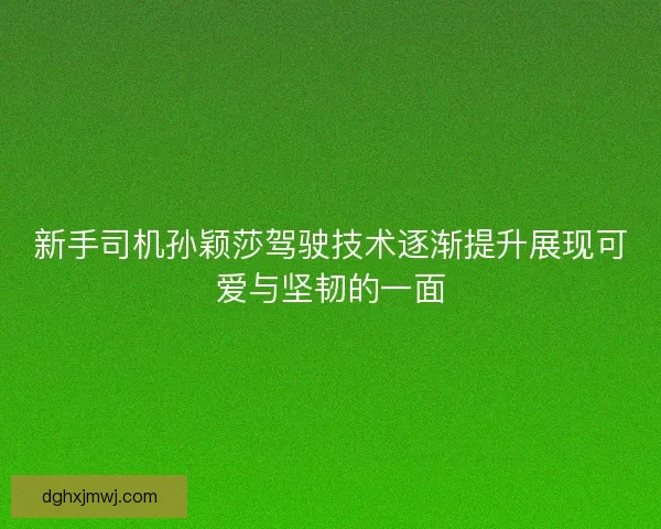 新手司机孙颖莎驾驶技术逐渐提升展现可爱与坚韧的一面