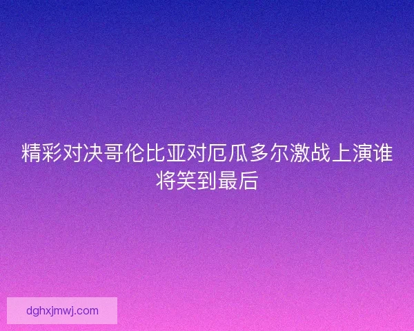 精彩对决哥伦比亚对厄瓜多尔激战上演谁将笑到最后