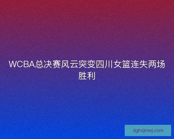 WCBA总决赛风云突变四川女篮连失两场胜利