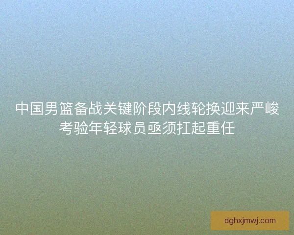中国男篮备战关键阶段内线轮换迎来严峻考验年轻球员亟须扛起重任 中国男篮备战关键阶段内线轮换迎来严峻考验年轻球员亟须扛起重任