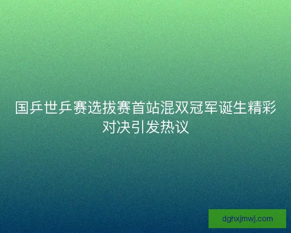 国乒世乒赛选拔赛首站混双冠军诞生精彩对决引发热议 国乒世乒赛选拔赛首站混双冠军诞生精彩对决引发热议