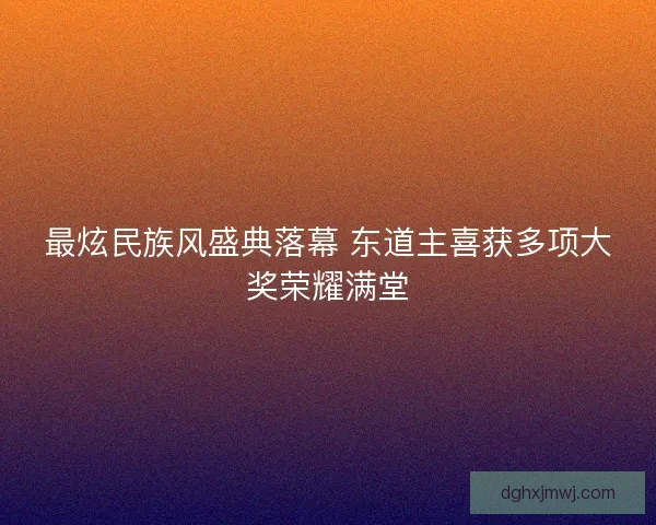 最炫民族风盛典落幕 东道主喜获多项大奖荣耀满堂 最炫民族风盛典落幕 东道主喜获多项大奖荣耀满堂
