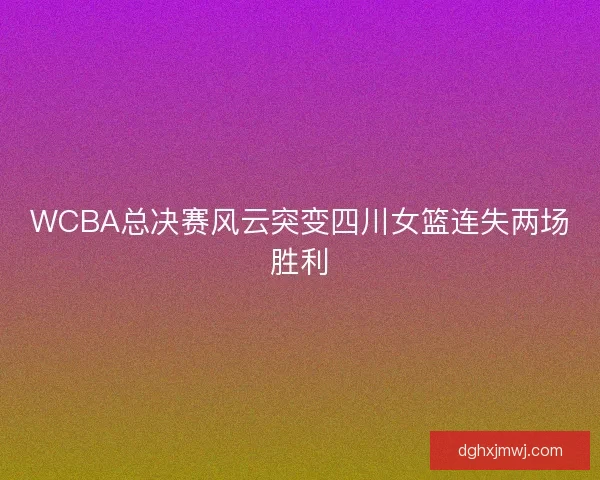 WCBA总决赛风云突变四川女篮连失两场胜利