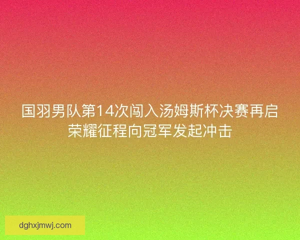 国羽男队第14次闯入汤姆斯杯决赛再启荣耀征程向冠军发起冲击 国羽男队第14次闯入汤姆斯杯决赛再启荣耀征程向冠军发起冲击