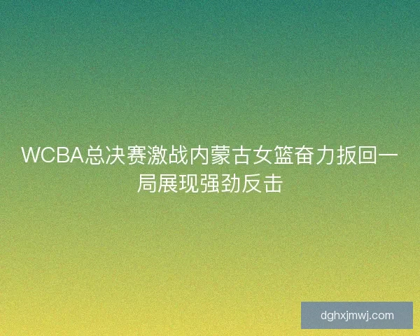 WCBA总决赛激战内蒙古女篮奋力扳回一局展现强劲反击