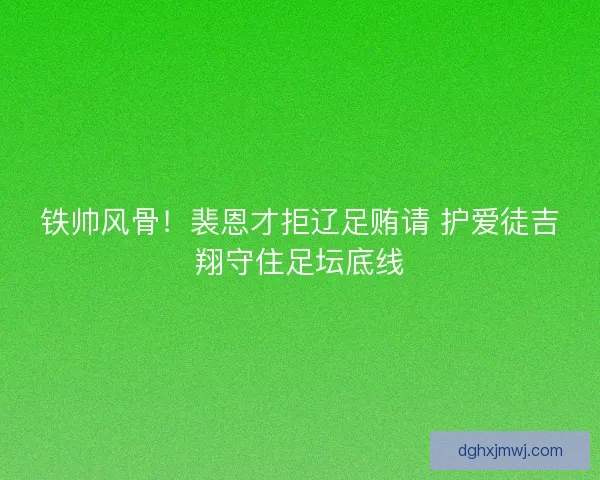 铁帅风骨！裴恩才拒辽足贿请 护爱徒吉翔守住足坛底线