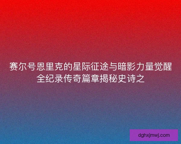 赛尔号恩里克的星际征途与暗影力量觉醒全纪录传奇篇章揭秘史诗之 赛尔号恩里克的星际征途与暗影力量觉醒全纪录传奇篇章揭秘史诗之