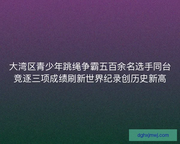 大湾区青少年跳绳争霸五百余名选手同台竞逐三项成绩刷新世界纪录创历史新高 大湾区青少年跳绳争霸五百余名选手同台竞逐三项成绩刷新世界纪录创历史新高